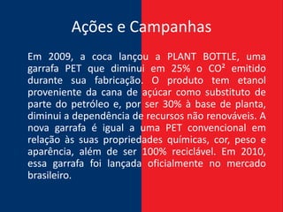 Ações e Campanhas
Em 2009, a coca lançou a PLANT BOTTLE, uma
garrafa PET que diminui em 25% o CO² emitido
durante sua fabricação. O produto tem etanol
proveniente da cana de açúcar como substituto de
parte do petróleo e, por ser 30% à base de planta,
diminui a dependência de recursos não renováveis. A
nova garrafa é igual a uma PET convencional em
relação às suas propriedades químicas, cor, peso e
aparência, além de ser 100% reciclável. Em 2010,
essa garrafa foi lançada oficialmente no mercado
brasileiro.
 