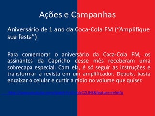 Ações e Campanhas
Aniversário de 1 ano da Coca-Cola FM (“Amplifique
sua festa”)

Para comemorar o aniversário da Coca-Cola FM, os
assinantes da Capricho desse mês receberam uma
sobrecapa especial. Com ela, é só seguir as instruções e
transformar a revista em um amplificador. Depois, basta
encaixar o celular e curtir a rádio no volume que quiser.
http://www.youtube.com/watch?v=D-mlcCZLIHk&feature=relmfu
 