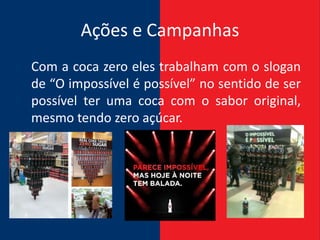 Ações e Campanhas
Com a coca zero eles trabalham com o slogan
de “O impossível é possível” no sentido de ser
possível ter uma coca com o sabor original,
mesmo tendo zero açúcar.
 