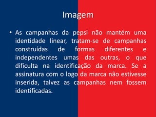 Imagem
• As campanhas da pepsi não mantém uma
  identidade linear, tratam-se de campanhas
  construídas de formas diferentes e
  independentes umas das outras, o que
  dificulta na identificação da marca. Se a
  assinatura com o logo da marca não estivesse
  inserida, talvez as campanhas nem fossem
  identificadas.
 