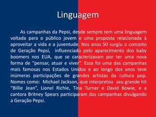Linguagem
      As campanhas da Pepsi, desde sempre tem uma linguagem
voltada para o público jovem e uma proposta relacionada à
aproveitar a vida e a juventude. Nos anos 50 surgiu o conceito
de Geração Pepsi, influenciado pelo aparecimento dos baby
boomers nos EUA, que se caracterizavam por ter uma nova
forma de “pensar, atuar e viver”. Essa foi uma das campanhas
mais famosas nos Estados Unidos e ao longo dos anos teve
inúmeras participações de grandes artistas da cultura pop.
Nomes como: Michael Jackson, que interpretou seu grande hit
“Billie Jean”, Lionel Richie, Tina Turner e David Bowie, e a
cantora Britney Spears participaram das campanhas divulgando
a Geração Pepsi.
 
