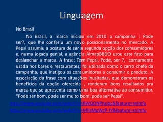 Linguagem
   No Brasil
        No Brasil, a marca iniciou em 2010 a campanha : Pode
   ser?, que lhe conferiu um novo posicionamento no mercado. A
   Pepsi assumiu a postura de ser a segunda opção dos consumidores
   e, numa jogada genial, a agência AlmapBBDO usou este fato para
   deslanchar a marca. A frase: Tem Pepsi. Pode, ser ?, comumente
   usada nos bares e restaurantes, foi utilizada como o carro chefe da
   campanha, que instigou os consumidores a consumir o produto. A
   associação da frase com situações inusitadas, que demonstram os
   benefícios da opção oferecida , renderam bons resultados pra
   marca que se apresenta como uma boa alternativa ao consumidor.
   “Pode ser bom, pode ser muito bom, pode ser Pepsi”.
http://www.youtube.com/watch?v=BWQONPJtobc&feature=relmfu
http://www.youtube.com/watch?v=MRsMpWcP-IY&feature=relmfu
 
