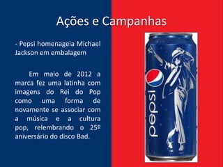 Ações e Campanhas
- Pepsi homenageia Michael
Jackson em embalagem

    Em maio de 2012 a
marca fez uma latinha com
imagens do Rei do Pop
como uma forma de
novamente se associar com
a música e a cultura
pop, relembrando o 25º
aniversário do disco Bad.
 