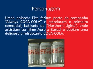 Personagem
Ursos polares: Eles faziam parte da campanha
“Always COCA-COLA” e estrelaram o primeiro
comercial, batizado de “Northern Lights”, onde
assistiam ao filme Aurora Bureal e bebiam uma
deliciosa e refrescante COCA-COLA.
 