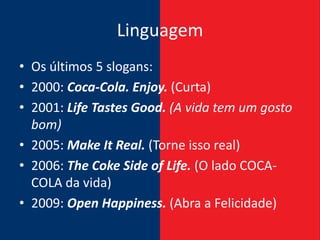 Linguagem
• Os últimos 5 slogans:
• 2000: Coca-Cola. Enjoy. (Curta)
• 2001: Life Tastes Good. (A vida tem um gosto
  bom)
• 2005: Make It Real. (Torne isso real)
• 2006: The Coke Side of Life. (O lado COCA-
  COLA da vida)
• 2009: Open Happiness. (Abra a Felicidade)
 