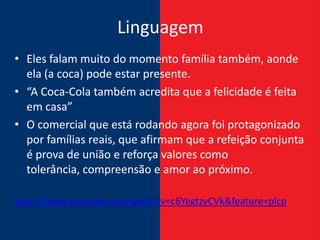 Linguagem
• Eles falam muito do momento família também, aonde
  ela (a coca) pode estar presente.
• “A Coca-Cola também acredita que a felicidade é feita
  em casa”
• O comercial que está rodando agora foi protagonizado
  por famílias reais, que afirmam que a refeição conjunta
  é prova de união e reforça valores como
  tolerância, compreensão e amor ao próximo.

http://www.youtube.com/watch?v=c6YegtzyCVk&feature=plcp
 