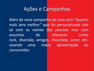 Ações e Campanhas
Além da nova campanha da coca zero “Quanto
mais zero melhor” que foi personalizada não
só com os nomes das pessoas mas com
assuntos        do      interesse      como
rock, diversão, amigos, chocolate, amor, etc.
visando uma maior aproximação ao
consumidor.
 