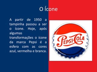 O Ícone
A partir de 1950 a
tampinha passou a ser
o ícone. Hoje, após
algumas
transformações o ícone
da marca Pepsi é a
esfera com as cores
azul, vermelha e branca.
 