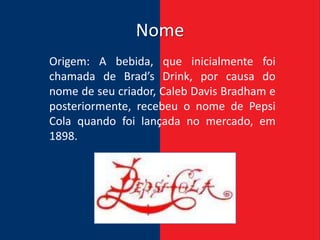Nome
Origem: A bebida, que inicialmente foi
chamada de Brad’s Drink, por causa do
nome de seu criador, Caleb Davis Bradham e
posteriormente, recebeu o nome de Pepsi
Cola quando foi lançada no mercado, em
1898.
 