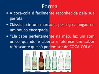 Forma
• A coca-cola é facilmente reconhecida pela sua
  garrafa.
• Clássica, cintura marcada, pescoço alongado e
  um pouco encorpada.
• “Ela cabe perfeitamente na mão, faz um som
  único quando é aberta e oferece um sabor
  refrescante que só podem ser de COCA-COLA”.
 