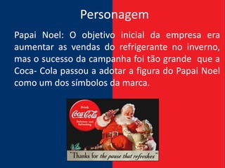 Personagem
Papai Noel: O objetivo inicial da empresa era
aumentar as vendas do refrigerante no inverno,
mas o sucesso da campanha foi tão grande que a
Coca- Cola passou a adotar a figura do Papai Noel
como um dos símbolos da marca.
 
