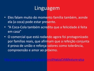 Linguagem
• Eles falam muito do momento família também, aonde
  ela (a coca) pode estar presente.
• “A Coca-Cola também acredita que a felicidade é feita
  em casa”
• O comercial que está rodando agora foi protagonizado
  por famílias reais, que afirmam que a refeição conjunta
  é prova de união e reforça valores como tolerância,
  compreensão e amor ao próximo.

http://www.youtube.com/watch?v=c6YegtzyCVk&feature=plcp
 