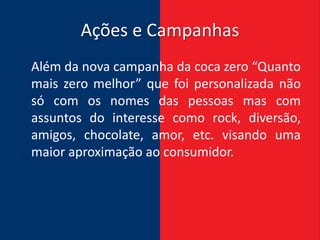 Ações e Campanhas
Além da nova campanha da coca zero “Quanto
mais zero melhor” que foi personalizada não
só com os nomes das pessoas mas com
assuntos do interesse como rock, diversão,
amigos, chocolate, amor, etc. visando uma
maior aproximação ao consumidor.
 