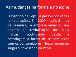 As mudanças na forma e no ícone.
O logotipo da Pepsi já passou por várias
remodelações. Em 2009, após 3 anos
de pesquisa, a empresa anunciou um
projeto de revitalização das suas
marcas,     modificando     desde      a
embalagem à forma de se comunicar
com os consumidores. Nesse momento
surgiu o novo ícone da Pepsi.
 