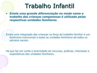 Trabalho Infantil Existe uma grande diferenciação no modo como o trabalho das crianças camponesas é utilizado pelas respectivas unidades familiares . Existe uma integração das crianças na força de trabalho familiar é um fenómeno transversal a todas as unidades familiares de todos os estratos sociais. Há que ter em conta a diversidade de recursos, práticas, interesses e expectativas das unidades familiares. 