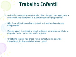 Trabalho Infantil As famílias necessitam do trabalho das crianças para assegurar a sua actividade económica e a continuidade do grupo social. Não é um objectivo realizável, abolir o trabalho das crianças camponesas. Mesmo assim é necessário reunir esforços no sentido de aliviar a carga laboral a que muitas estão sujeitas. O trabalho infantil nas áreas rurais constitui uma questão inseparável do desenvolvimento em geral.  