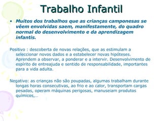 Trabalho Infantil Muitos dos trabalhos que as crianças camponesas se vêem envolvidas saem, manifestamente, do quadro normal do desenvolvimento e da aprendizagem infantis. Positivo : descoberta de novas relações, que as estimulam a seleccionar novos dados e a estabelecer novas hipóteses. Aprendem a observar, a ponderar e a intervir. Desenvolvimento de espírito de entreajuda e sentido de responsabilidade, importantes para a vida adulta. Negativo: as crianças não são poupadas, algumas trabalham durante longas horas consecutivas, ao frio e ao calor, transportam cargas pesadas, operam máquinas perigosas, manuseiam produtos químicos,…  