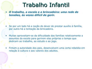 Trabalho Infantil O trabalho, a escola e a brincadeira: uma rede de tensões, às vezes difícil de gerir. Se por um lado há a noção do dever de prestar auxílio à família, por outro há a tentação da brincadeira. Muitas aproveitam-se da dificuldade das famílias relativamente a assuntos da escola para gerirem elas próprias o tempo que dedicam ao trabalho, ao estudo e ao jogo. Fintam a autoridade dos pais, desenvolvem uma certa rebeldia em relação à cultura e aos valores dos adultos. 