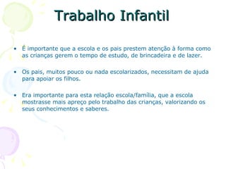 Trabalho Infantil É importante que a escola e os pais prestem atenção à forma como as crianças gerem o tempo de estudo, de brincadeira e de lazer. Os pais, muitos pouco ou nada escolarizados, necessitam de ajuda para apoiar os filhos. Era importante para esta relação escola/família, que a escola  mostrasse mais apreço pelo trabalho das crianças, valorizando os seus conhecimentos e saberes. 