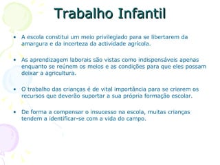 Trabalho Infantil A escola constitui um meio privilegiado para se libertarem da amargura e da incerteza da actividade agrícola. As aprendizagem laborais são vistas como indispensáveis apenas enquanto se reúnem os meios e as condições para que eles possam deixar a agricultura. O trabalho das crianças é de vital importância para se criarem os recursos que deverão suportar a sua própria formação escolar. De forma a compensar o insucesso na escola, muitas crianças tendem a identificar-se com a vida do campo.  