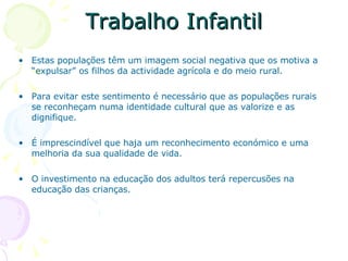 Trabalho Infantil Estas populações têm um imagem social negativa que os motiva a “expulsar” os filhos da actividade agrícola e do meio rural. Para evitar este sentimento é necessário que as populações rurais se reconheçam numa identidade cultural que as valorize e as dignifique. É imprescindível que haja um reconhecimento económico e uma melhoria da sua qualidade de vida. O investimento na educação dos adultos terá repercusões na educação das crianças.  