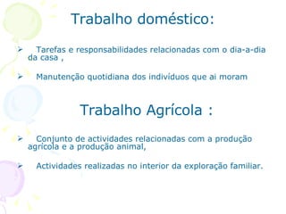 Trabalho doméstico: Tarefas e responsabilidades relacionadas com o dia-a-dia da casa , Manutenção quotidiana dos indivíduos que ai moram    Trabalho Agrícola : Conjunto de actividades relacionadas com a produção agrícola e a produção animal, Actividades realizadas no interior da exploração familiar.  