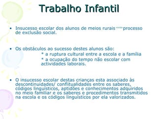 Trabalho Infantil Insucesso escolar dos alunos de meios rurais  processo de exclusão social.  Os obstáculos ao sucesso destes alunos são: * a ruptura cultural entre a escola e a família  * a ocupação do tempo não escolar com  actividades laborais. O insucesso escolar destas crianças esta associado às descontinuidades/ conflitualidades entre os saberes, códigos linguísticos, aptidões e conhecimentos adquiridos no meio familiar e os saberes e procedimentos transmitidos na escola e os códigos linguísticos por ela valorizados.  