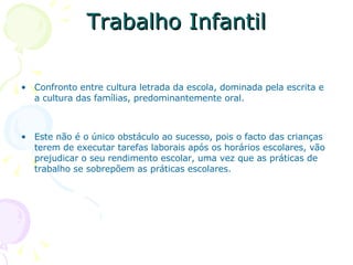 Trabalho Infantil Confronto entre cultura letrada da escola, dominada pela escrita e a cultura das famílias, predominantemente oral. Este não é o único obstáculo ao sucesso, pois o facto das crianças terem de executar tarefas laborais após os horários escolares, vão prejudicar o seu rendimento escolar, uma vez que as práticas de trabalho se sobrepõem as práticas escolares.  