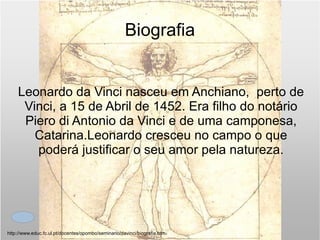 Biografia Leonardo da Vinci nasceu em Anchiano,  perto de Vinci, a 15 de Abril de 1452. Era filho do notário Piero di Antonio da Vinci e de uma camponesa, Catarina.Leonardo cresceu no campo o que poderá justificar o seu amor pela natureza. http://www.educ.fc.ul.pt/docentes/opombo/seminario/davinci/biografia.htm 