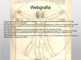 Webgrafia (em  http://www.success.co.il/knowledge/images/Pillar8-Thought-and-Art-Vitruvian-Man-Leonardo-da-Vinci.jpg  visitado em 4 de dezembro de 2009 (em  http://www.educ.fc.ul.pt/docentes/opombo/seminario/davinci/biografia.htm   visitado em 4 de dezembro de 2009) (em  http://atuleirus.weblog.com.pt/arquivo/Leonardo%20da%20Vinci%20-%20mona_lisa.jpg  visitado em 4 de dezembro de 2009) (em  http://www.pedagogia.com.br/historia/renas2.jpg  visitado em 4 de dezembro de 2009) (em  http://www.penwith.co.uk/artofeurope/leonardo_da_vinci_last_supper.jpg  visitado em 4 de dezembro de 2009) (em  http://rosabiblica.com/IMAGENS%20ADVENTO/Leonardo%20da%20Vinci%202.jpg , visitado em 4 de dezembro de 2009)  http://upload.wikimedia.org/wikipedia/commons/thumb/1/14/Leonardo_da_Vinci01.jpg/380px-Leonardo_da_Vinci01.jpg visitado em 4 de dezembro de 2009). 