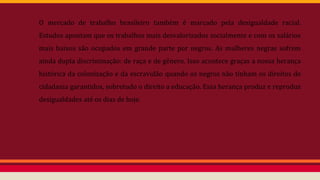 O mercado de trabalho brasileiro também é marcado pela desigualdade racial.
Estudos apontam que os trabalhos mais desvalorizados socialmente e com os salários
mais baixos são ocupados em grande parte por negros. As mulheres negras sofrem
ainda dupla discriminação: de raça e de gênero. Isso acontece graças a nossa herança
histórica da colonização e da escravidão quando os negros não tinham os direitos de
cidadania garantidos, sobretudo o direito a educação. Essa herança produz e reproduz
desigualdades até os dias de hoje.
 