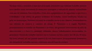 Na zona rural, a pecuária é uma das principais atividades que utilizam trabalho escravo
para tarefas como derrubada de mata para pastagem e retirada de plantas indesejáveis
com uso de venenos. Este trabalho é feito sem equipamentos de segurança o que leva o
trabalhador a ser vítima de graves acidentes de trabalho, como mutilação, feridas na
pele ou intoxicação. Também há casos de trabalho escravo nas cidades, principalmente,
nas oficinas de costura e canteiro de obras. O Tocantins e a região Nordeste,
principalmente os estados do Maranhão e do Piauí, são grandes fornecedores de mão de
obra escrava e o Pará é o principal utilizador destes trabalhadores escravizados. As
principais vítimas do trabalho escravo são os homens na faixa etária dos 18 aos 40 anos.
Na zona urbana, há um grande número de sul americanos, principalmente bolivianos,
em situação de trabalho escravo, sobretudo nas oficinas de costura.
 