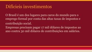 Difícieis investimentos
O Brasil é um dos lugares para caros do mundo para o
emprego formal por conta das altas taxas de impostos e
contribuição social.
Empresas precisam pagar 17 mil dólares de impostos ao
ano contra 30 mil dólares de contribuições em salários.
 