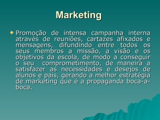 Marketing   Promoção de intensa campanha interna através de reuniões, cartazes afixados e mensagens, difundindo entre todos os seus membros a missão, a visão e os objetivos da escola, de modo a conseguir o seu  comprometimento, de maneira a satisfazer as necessidades e desejos de alunos e pais, gerando a melhor estratégia de marketing que é a propaganda boca-a-boca. 