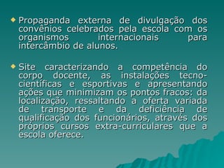 Propaganda externa de divulgação dos convênios celebrados pela escola com os organismos internacionais para intercâmbio de alunos. Site caracterizando a competência do corpo docente, as instalações tecno-científicas e esportivas e apresentando ações que minimizam os pontos fracos: da localização, ressaltando a oferta variada de transporte e da deficiência de qualificação dos funcionários, através dos próprios cursos extra-curriculares que a escola oferece. 