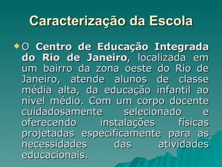 Caracterização da Escola O  Centro de Educação Integrada do Rio de Janeiro ,   localizada em um bairro da zona oeste do Rio de Janeiro, atende alunos de classe média alta, da educação infantil ao nível médio. Com um corpo docente cuidadosamente selecionado e oferecendo instalações físicas projetadas especificamente para as necessidades das atividades educacionais.  