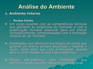 Análise do Ambiente 1. Ambiente Interno Pontos Fortes Um corpo docente com as competências técnicas que atendem às exigências do mercado e com a qualificação humana essencial para um ensino verdadeiramente compromissado com a formação integral do ser humano. Instalações que oferecem tecnologia de ponta que garante um ensino sempre atualizado e habilita o aluno, tanto para sua vida profissional, quanto para a continuidade de sua vida acadêmica. Parque poli-esportivo com instalações que oferecem ampla escolha nas práticas esportivas. 