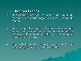 Pontos Fracos Mensalidade um pouco acima do valor de mercado, em comparação a outras Escolas da região. Pouco capital de giro, devido ao orçamento estar comprometido com financiamentos feitos em função da atualização tecnológica, científica e esportiva. Impossibilidade de expansão futura devido ao espaço físico já estar todo utilizado. 