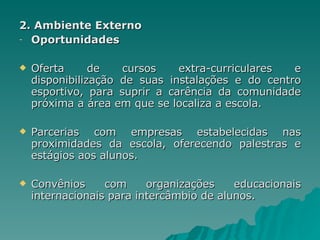2. Ambiente Externo Oportunidades Oferta de cursos extra-curriculares e disponibilização de suas instalações e do centro esportivo, para suprir a carência da comunidade próxima a área em que se localiza a escola. Parcerias com empresas estabelecidas nas proximidades da escola, oferecendo palestras e estágios aos alunos. Convênios com organizações educacionais internacionais para intercâmbio de alunos. 