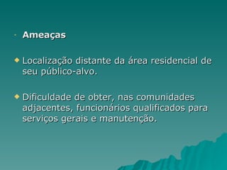 Ameaças Localização distante da área residencial de seu público-alvo. Dificuldade de obter, nas comunidades adjacentes, funcionários qualificados para serviços gerais e manutenção. 