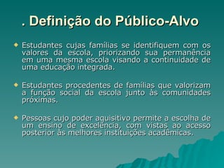 . Definição do Público-Alvo   Estudantes cujas famílias se identifiquem com os valores da escola, priorizando sua permanência em uma mesma escola visando a continuidade de uma educação integrada. Estudantes procedentes de famílias que valorizam a função social da escola junto às comunidades próximas. Pessoas cujo poder aquisitivo permite a escolha de um ensino de excelência, com vistas ao acesso posterior às melhores instituições acadêmicas. 