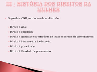  Segundo a ONU, os direitos da mulher são:
 Direito à vida;
 Direito à liberdade;
 Direito à igualdade e a estar livre de todas as formas de discriminação;
 Direito à informação e à educação;
 Direito à privacidade;
 Direito à liberdade de pensamento;
 