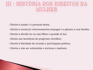  Direito à saúde e à proteção desta;
 Direito a construir relacionamento conjugal e a planear a sua família;
 Direito a decidir ter ou não filhos e quando tê-los;
 Direito aos benefícios de progresso científico;
 Direito à liberdade de reunião e participação política;
 Direito a não ser submetida a torturas e maltrato.
 