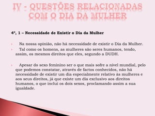 4º, 1 – Necessidade de Existir o Dia da Mulher
 Na nossa opinião, não há necessidade de existir o Dia da Mulher.
 Tal como os homens, as mulheres são seres humanos, tendo,
assim, os mesmos direitos que eles, segundo a DUDH.
 Apesar do sexo feminino ser o que mais sofre a nível mundial, pelo
que podemos constatar, através de factos conhecidos, não há
necessidade de existir um dia especialmente relativo às mulheres e
aos seus direitos, já que existe um dia exclusivo aos direitos
humanos, o que inclui os dois sexos, proclamando assim a sua
igualdade.
 