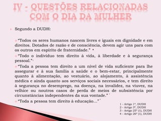 Segundo a DUDH:
 “Todos os seres humanos nascem livres e iguais em dignidade e em
direitos. Dotados de razão e de consciência, devem agir uns para com
os outros em espírito de fraternidade.”
 “Todo o indivíduo tem direito à vida, à liberdade e à segurança
pessoal.”
 “Toda a pessoa tem direito a um nível de vida suficiente para lhe
assegurar e à sua família a saúde e o bem-estar, principalmente
quanto à alimentação, ao vestuário, ao alojamento, à assistência
médica e ainda quanto aos serviços sociais necessários, e tem direito
à segurança no desemprego, na doença, na invalidez, na viuvez, na
velhice ou noutros casos de perda de meios de subsistência por
circunstâncias independentes da sua vontade.”
 “Toda a pessoa tem direito à educação…”
1
2
3
4
1 - Artigo 1º, DUDH
2 - Artigo 3º, DUDH
3 - Artigo 25º (1), DUDH
4 - Artigo 26º (1), DUDH
 