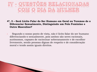 4º, 3 – Será Lícito Falar do Ser Humano em Geral ou Teremos de o
Diferenciar Sexualmente, Distinguindo um Polo Feminino e
Outro Masculino?
 Segundo o nosso ponto de vista, não é lícito falar do ser humano
diferenciando-o sexualmente, pois ambos são seres racionais,
autónomos, capazes de raciocinar soberanamente e de escolher
livremente, sendo pessoas dignas de respeito e de consideração
moral e tendo assim iguais direitos.
 