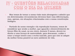  Mas temos de tornar a nossa visão mais abrangente e admitir que
em determinadas circunstâncias devemos fazer essa diferenciação,
mas, apenas, em situações relacionadas com a nossa constituição
biológica.
 Partindo do nosso exemplo e da reprodução humana, temos de
considerar que sendo a mulher, que aguarda o desenvolvimento do
futuro filho do casal, no seu útero, durante 9 meses, deverá ter
direito a uma licença de maternidade, para descansar, cuidar e
estar a tempo inteiro com o recém-nascido, para que este se adapte
da melhor forma possível ao novo ambiente de vida.
 