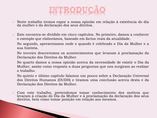  Neste trabalho iremos expor a nossa opinião em relação à existência do dia
da mulher e da declaração dos seus direitos.
 Este encontra-se dividido em cinco capítulos. No primeiro, damos a conhecer
o exemplo que elaborámos, baseado em factos reais da atualidade.
No segundo, apresentamos onde e quando é celebrado o Dia da Mulher e a
sua história.
No terceiro descrevemos os acontecimentos que levaram à proclamação da
Declaração dos Direitos da Mulher.
No quarto damos a nossa opinião acerca da necessidade de existir o Dia da
Mulher, assim como resposta a duas perguntas que nos surgiram ao realizar
o trabalho.
No quinto e último capítulo falamos um pouco sobre a Declaração Universal
dos Direitos Humanos (DUDH) e tiramos uma conclusão acerca desta e da
Declaração dos Direitos da Mulher.
 Com este trabalho, pretendemos tomar conhecimento dos motivos que
levaram à criação do Dia da Mulher e à proclamação da declaração dos seus
direitos, bem como tomar posição em relação aos mesmos.
 