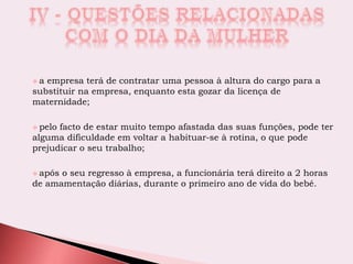  a empresa terá de contratar uma pessoa à altura do cargo para a
substituir na empresa, enquanto esta gozar da licença de
maternidade;
 pelo facto de estar muito tempo afastada das suas funções, pode ter
alguma dificuldade em voltar a habituar-se à rotina, o que pode
prejudicar o seu trabalho;
 após o seu regresso à empresa, a funcionária terá direito a 2 horas
de amamentação diárias, durante o primeiro ano de vida do bebé.
 