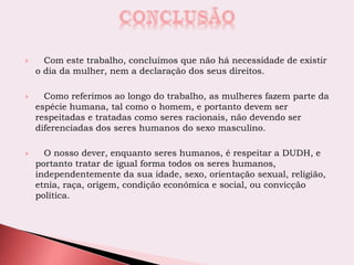  Com este trabalho, concluímos que não há necessidade de existir
o dia da mulher, nem a declaração dos seus direitos.
 Como referimos ao longo do trabalho, as mulheres fazem parte da
espécie humana, tal como o homem, e portanto devem ser
respeitadas e tratadas como seres racionais, não devendo ser
diferenciadas dos seres humanos do sexo masculino.
 O nosso dever, enquanto seres humanos, é respeitar a DUDH, e
portanto tratar de igual forma todos os seres humanos,
independentemente da sua idade, sexo, orientação sexual, religião,
etnia, raça, origem, condição económica e social, ou convicção
política.
 